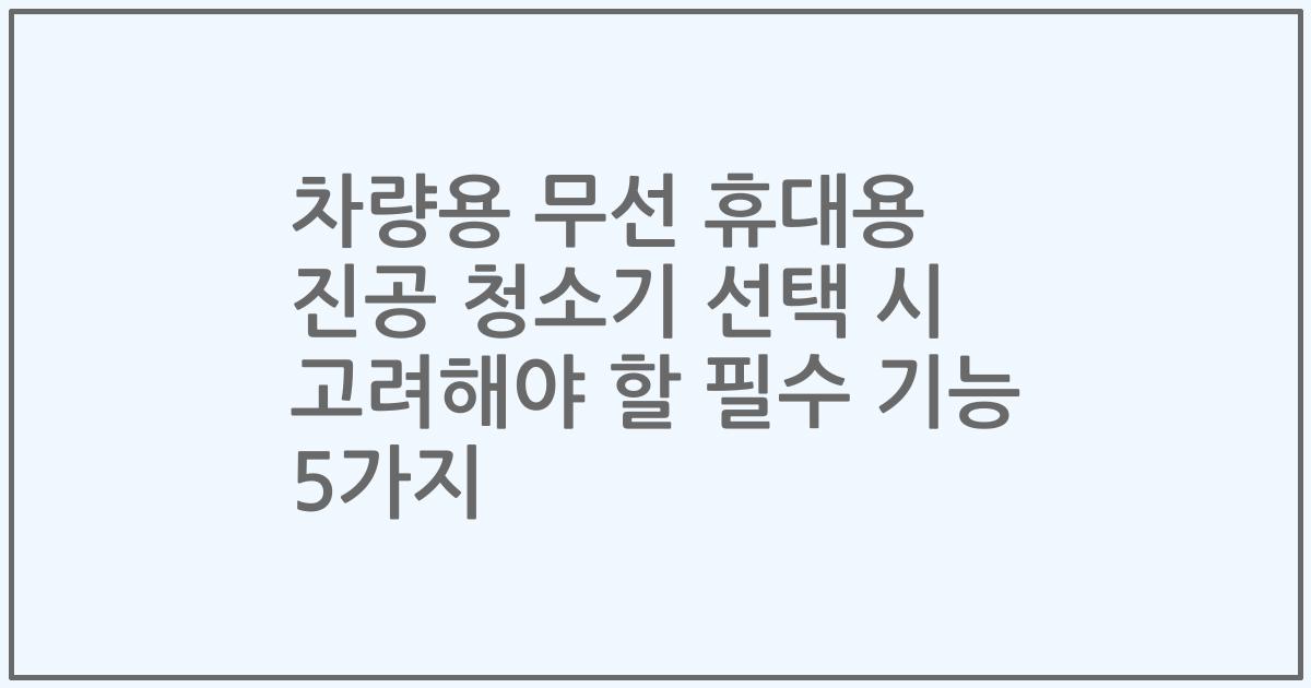차량용 무선 휴대용 진공 청소기 선택 시 고려해야 할 필수 기능 5가지