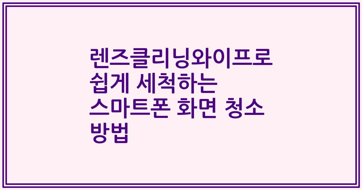 렌즈클리닝와이프로 쉽게 세척하는 스마트폰 화면 청소 방법